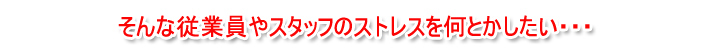 そんな従業員やスタッフのストレスを何とかしたい