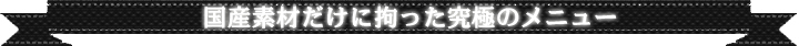 国産素材だけに拘った究極のメニュー